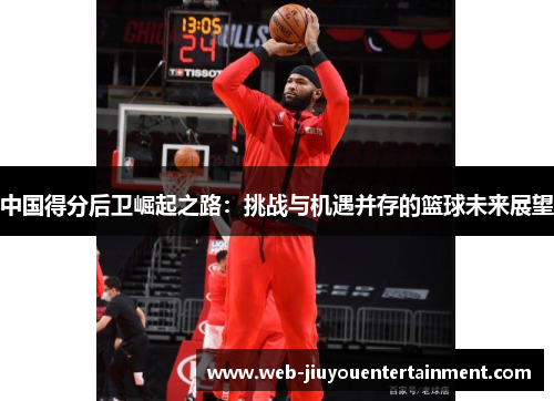 中国得分后卫崛起之路：挑战与机遇并存的篮球未来展望