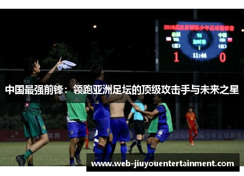 中国最强前锋：领跑亚洲足坛的顶级攻击手与未来之星
