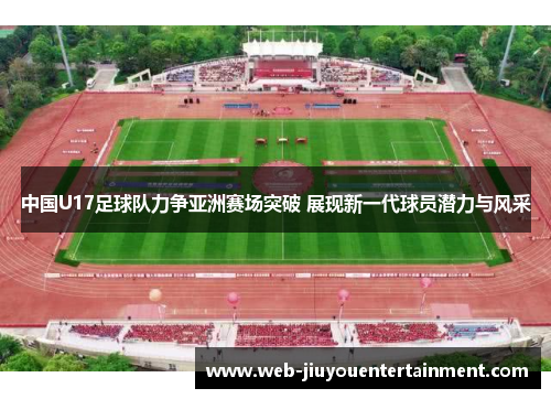 中国U17足球队力争亚洲赛场突破 展现新一代球员潜力与风采