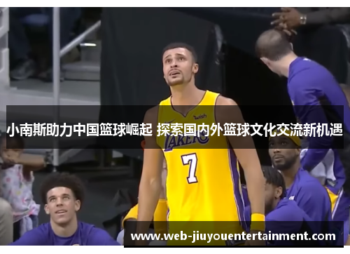 小南斯助力中国篮球崛起 探索国内外篮球文化交流新机遇